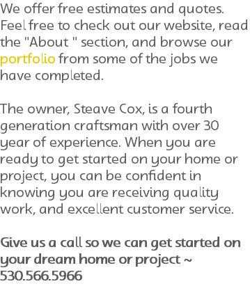 We offer free estimates and quotes. Feel free to check out our website, read the "About " section, and browse our portfolio from some of the jobs we have completed. The owner, Steave Cox, is a fourth generation craftsman with over 30 year of experience. When you are ready to get started on your home or project, you can be confident in knowing you are receiving quality work, and excellent customer service. Give us a call so we can get started on your dream home or project ~ 530.566.5966
