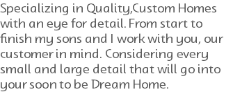 Specializing in Quality,Custom Homes with an eye for detail. From start to finish my sons and I work with you, our customer in mind. Considering every small and large detail that will go into your soon to be Dream Home. 