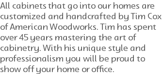 All cabinets that go into our homes are customized and handcrafted by Tim Cox of American Woodworks. Tim has spent over 45 years mastering the art of cabinetry. With his unique style and professionalism you will be proud to show off your home or office.