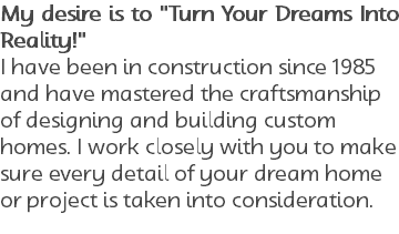 My desire is to "Turn Your Dreams Into Reality!" I have been in construction since 1985 and have mastered the craftsmanship of designing and building custom homes. I work closely with you to make sure every detail of your dream home or project is taken into consideration. 