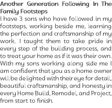 Another Generation Following In The Family Footsteps I have 3 sons who have followed in my footsteps, working beside me, learning the perfection and craftsmanship of my work. I taught them to take pride in every step of the building process, and to treat your home as if it was their own. With my sons working along side me I am confident that you as a home owner will be delighted with their eye for detail, beautiful craftsmanship, and honesty in every Home Build, Remodel, and Project, from start to finish.