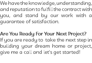 We have the knowledge, understanding, and reputation to fulfill the contract with you, and stand by our work with a guarantee of satisfaction. Are You Ready For Your Next Project? If you are ready to take the next step in building your dream home or project, give me a call and let's get started!